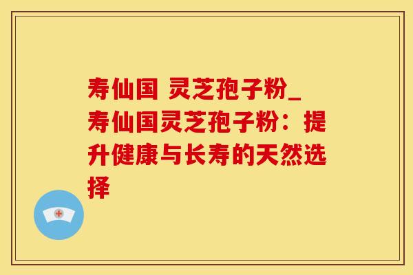 寿仙国 灵芝孢子粉_寿仙国灵芝孢子粉：提升健康与长寿的天然选择