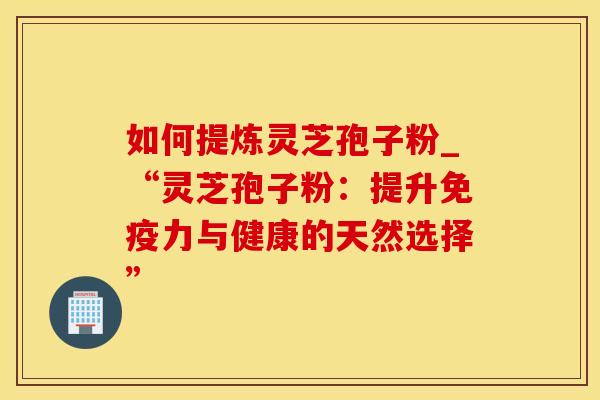 如何提炼灵芝孢子粉_“灵芝孢子粉：提升免疫力与健康的天然选择”