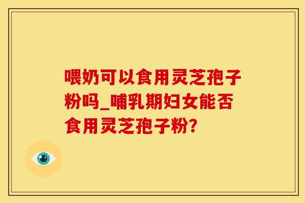 喂奶可以食用灵芝孢子粉吗_哺乳期妇女能否食用灵芝孢子粉？