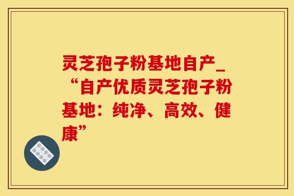 灵芝孢子粉基地自产_“自产优质灵芝孢子粉基地：纯净、高效、健康”