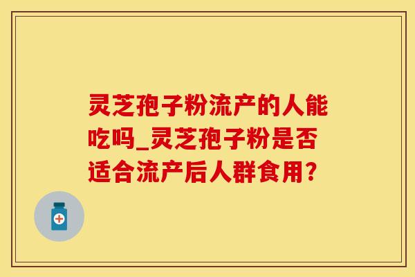 灵芝孢子粉流产的人能吃吗_灵芝孢子粉是否适合流产后人群食用？