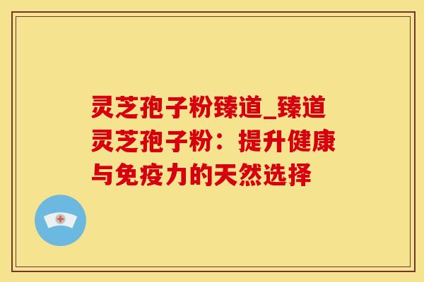 灵芝孢子粉臻道_臻道灵芝孢子粉：提升健康与免疫力的天然选择