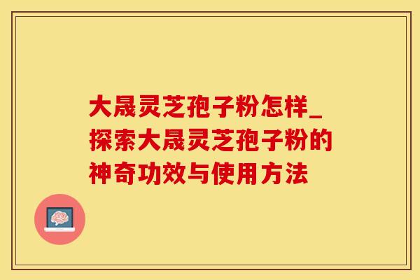 大晟灵芝孢子粉怎样_探索大晟灵芝孢子粉的神奇功效与使用方法