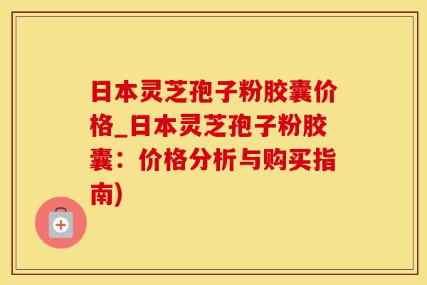 日本灵芝孢子粉胶囊价格_日本灵芝孢子粉胶囊：价格分析与购买指南)