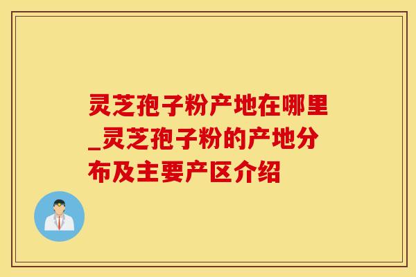 灵芝孢子粉产地在哪里_灵芝孢子粉的产地分布及主要产区介绍