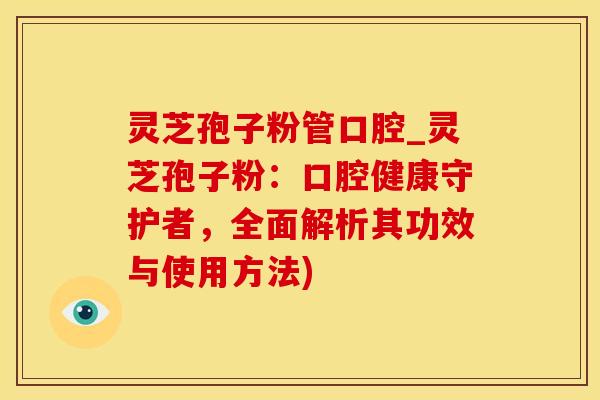 灵芝孢子粉管口腔_灵芝孢子粉：口腔健康守护者，全面解析其功效与使用方法)