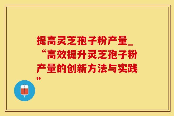 提高灵芝孢子粉产量_“高效提升灵芝孢子粉产量的创新方法与实践”