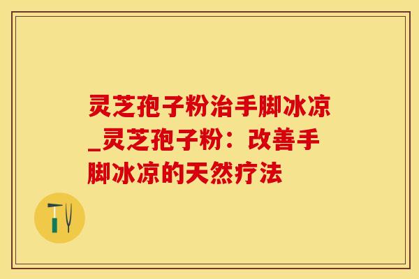 灵芝孢子粉治手脚冰凉_灵芝孢子粉：改善手脚冰凉的天然疗法