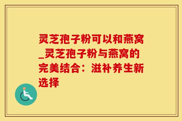 灵芝孢子粉可以和燕窝_灵芝孢子粉与燕窝的完美结合：滋补养生新选择