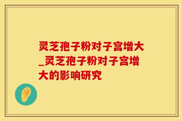 灵芝孢子粉对子宫增大_灵芝孢子粉对子宫增大的影响研究