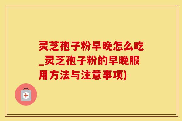 灵芝孢子粉早晚怎么吃_灵芝孢子粉的早晚服用方法与注意事项)