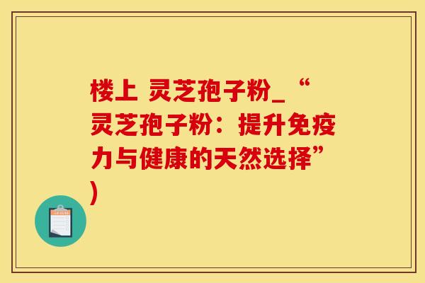 楼上 灵芝孢子粉_“灵芝孢子粉：提升免疫力与健康的天然选择”)