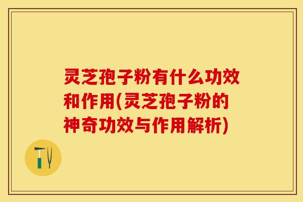 灵芝孢子粉有什么功效和作用(灵芝孢子粉的神奇功效与作用解析)