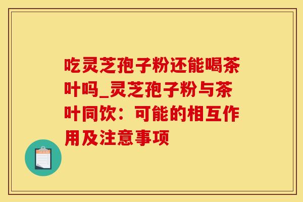吃灵芝孢子粉还能喝茶叶吗_灵芝孢子粉与茶叶同饮：可能的相互作用及注意事项