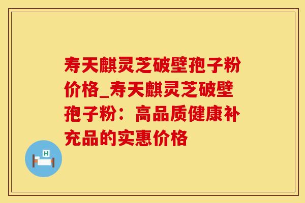 寿天麒灵芝破壁孢子粉价格_寿天麒灵芝破壁孢子粉:高品质健康补充品的实惠价格 寿天麒灵芝破壁孢子粉价格_寿天麒灵芝破壁孢子粉:高品质健康补充品的实惠价格