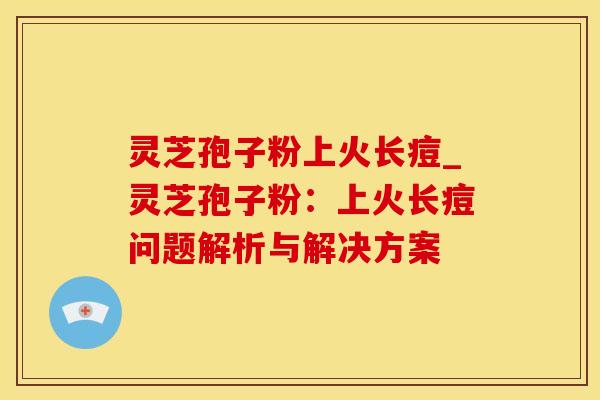 灵芝孢子粉上火长痘_灵芝孢子粉：上火长痘问题解析与解决方案