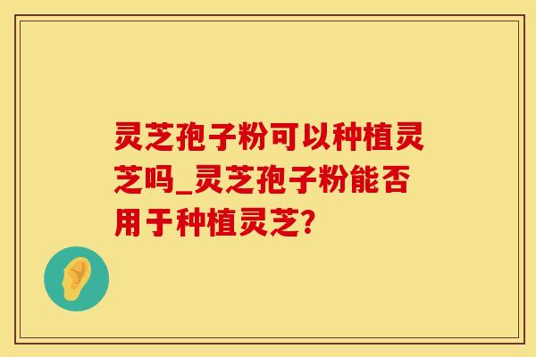 灵芝孢子粉可以种植灵芝吗_灵芝孢子粉能否用于种植灵芝？