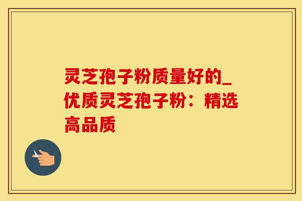 灵芝孢子粉质量好的_优质灵芝孢子粉：精选高品质