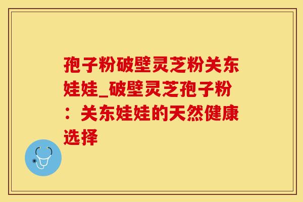 孢子粉破壁灵芝粉关东娃娃_破壁灵芝孢子粉：关东娃娃的天然健康选择