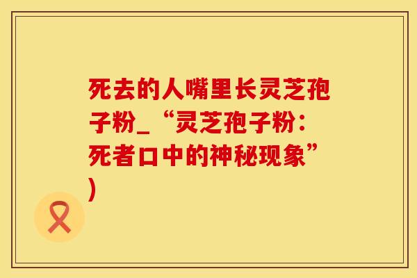 死去的人嘴里长灵芝孢子粉_“灵芝孢子粉：死者口中的神秘现象”)