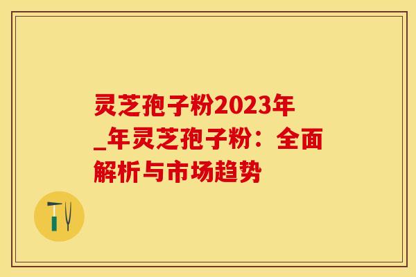 灵芝孢子粉2023年_年灵芝孢子粉：全面解析与市场趋势