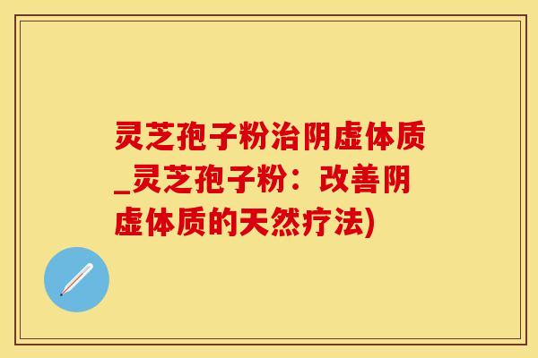 灵芝孢子粉阴虚体质_灵芝孢子粉:改善阴虚体质的天然疗法) 灵芝孢子粉阴虚体质_灵芝孢子粉:改善阴虚体质的天然疗法)