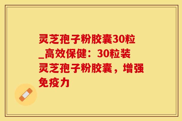 灵芝孢子粉胶囊30粒_高效保健：30粒装灵芝孢子粉胶囊，增强免疫力