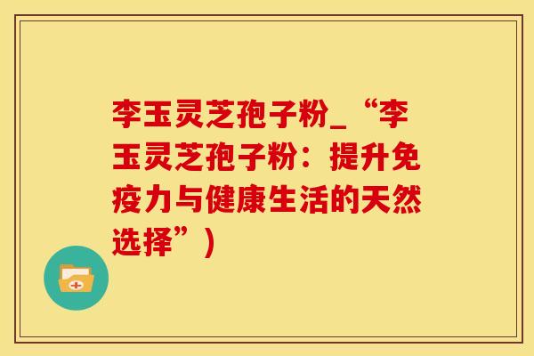 李玉灵芝孢子粉_“李玉灵芝孢子粉：提升免疫力与健康生活的天然选择”)