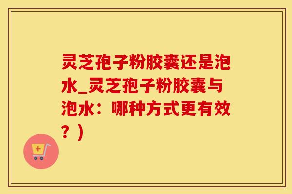 灵芝孢子粉胶囊还是泡水_灵芝孢子粉胶囊与泡水：哪种方式更有效？)