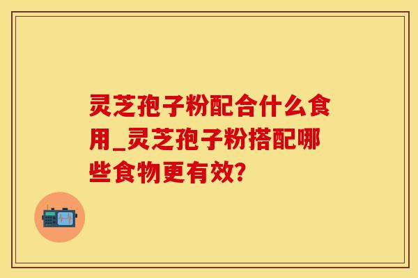 灵芝孢子粉配合什么食用_灵芝孢子粉搭配哪些食物更有效？