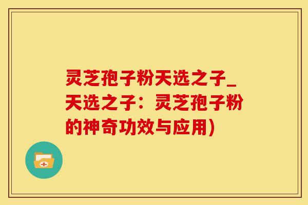 灵芝孢子粉天选之子_天选之子：灵芝孢子粉的神奇功效与应用)