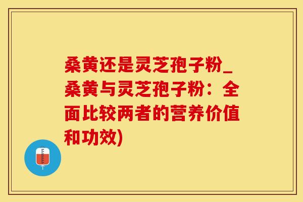 桑黄还是灵芝孢子粉_桑黄与灵芝孢子粉：全面比较两者的营养价值和功效)