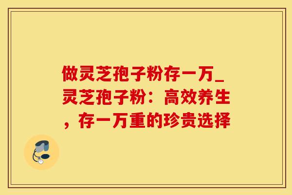 做灵芝孢子粉存一万_灵芝孢子粉：高效养生，存一万重的珍贵选择