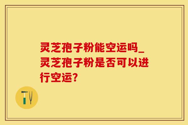 灵芝孢子粉能空运吗_灵芝孢子粉是否可以进行空运？