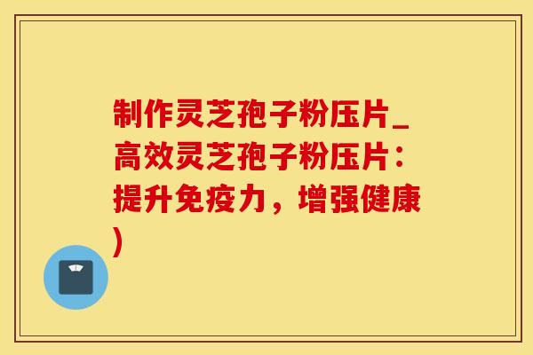 制作灵芝孢子粉压片_高效灵芝孢子粉压片：提升免疫力，增强健康)