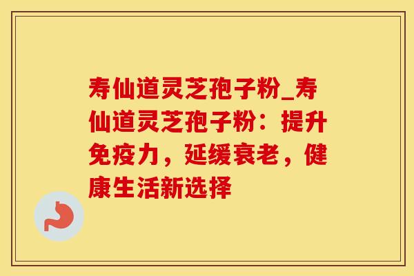 寿仙道灵芝孢子粉_寿仙道灵芝孢子粉：提升免疫力，延缓衰老，健康生活新选择