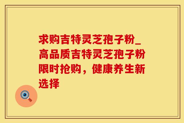 求购吉特灵芝孢子粉_高品质吉特灵芝孢子粉限时抢购，健康养生新选择