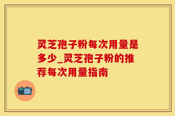 灵芝孢子粉每次用量是多少_灵芝孢子粉的推荐每次用量指南