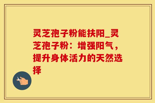 灵芝孢子粉能扶阳_灵芝孢子粉：增强阳气，提升身体活力的天然选择