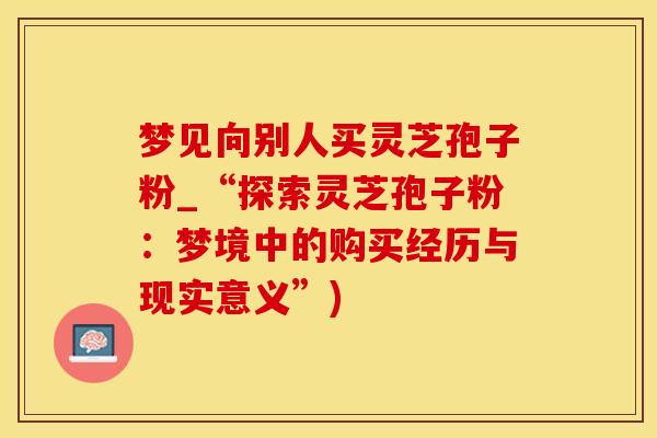 梦见向别人买灵芝孢子粉_“探索灵芝孢子粉：梦境中的购买经历与现实意义”)