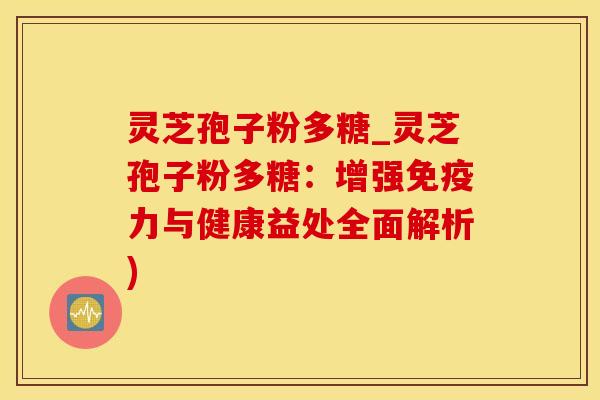 灵芝孢子粉多糖_灵芝孢子粉多糖：增强免疫力与健康益处全面解析)