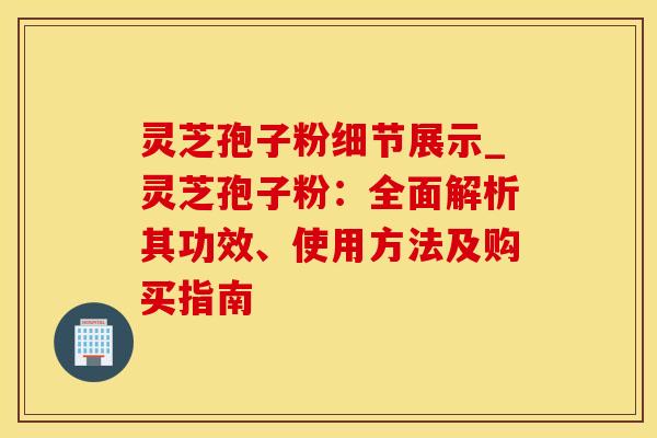 灵芝孢子粉细节展示_灵芝孢子粉：全面解析其功效、使用方法及购买指南