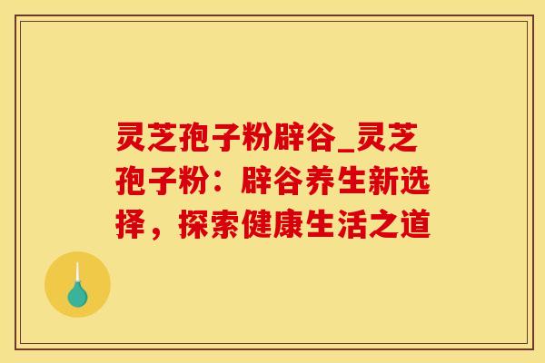 灵芝孢子粉辟谷_灵芝孢子粉：辟谷养生新选择，探索健康生活之道