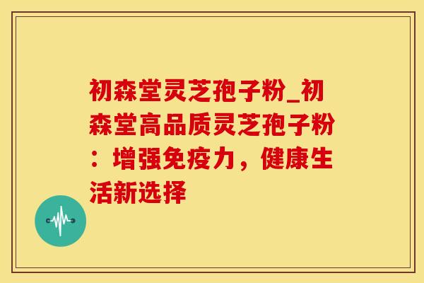 初森堂灵芝孢子粉_初森堂高品质灵芝孢子粉：增强免疫力，健康生活新选择