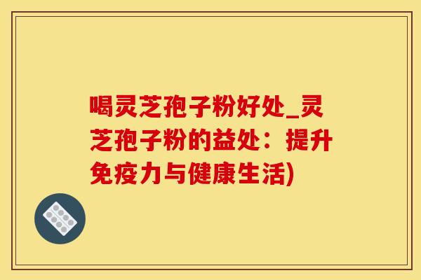 喝灵芝孢子粉好处_灵芝孢子粉的益处：提升免疫力与健康生活)