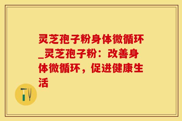 灵芝孢子粉身体微循环_灵芝孢子粉：改善身体微循环，促进健康生活