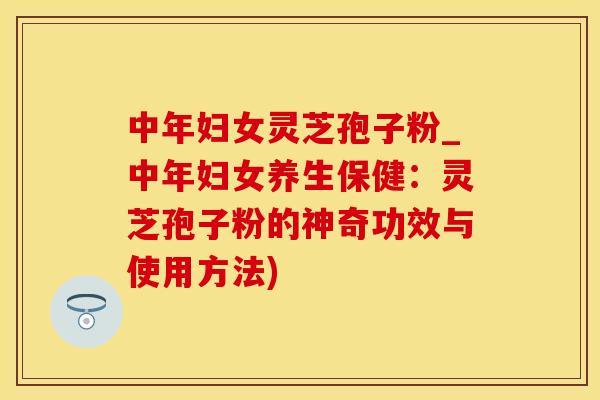 中年妇女灵芝孢子粉_中年妇女养生保健：灵芝孢子粉的神奇功效与使用方法)