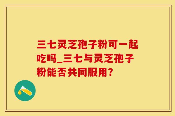 三七灵芝孢子粉可一起吃吗_三七与灵芝孢子粉能否共同服用？