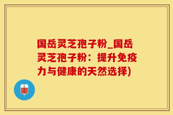 国岳灵芝孢子粉_国岳灵芝孢子粉：提升免疫力与健康的天然选择)