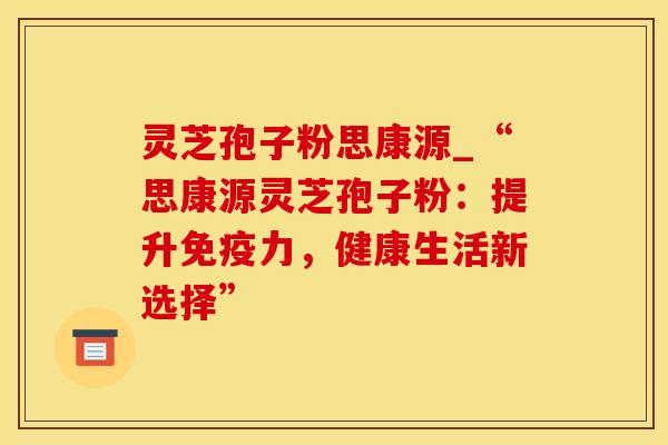 灵芝孢子粉思康源_“思康源灵芝孢子粉：提升免疫力，健康生活新选择”